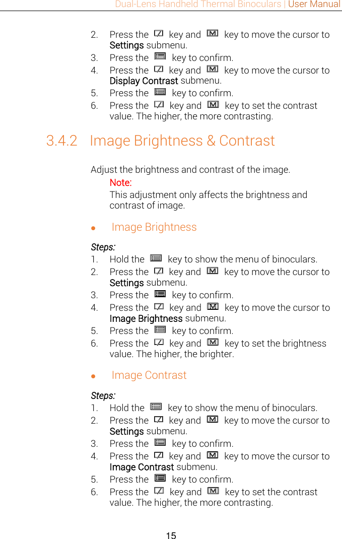 Dual-Lens Handheld Thermal Binoculars | User Manual  15  2. Press the    key and    key to move the cursor to Settings submenu. 3. Press the    key to confirm. 4. Press the    key and    key to move the cursor to Display Contrast submenu. 5. Press the    key to confirm. 6. Press the    key and    key to set the contrast value. The higher, the more contrasting. 3.4.2 Image Brightness &amp; Contrast Adjust the brightness and contrast of the image.   Note:   This adjustment only affects the brightness and contrast of image.    Image Brightness Steps: 1. Hold the    key to show the menu of binoculars. 2. Press the    key and    key to move the cursor to Settings submenu. 3. Press the    key to confirm. 4. Press the    key and    key to move the cursor to Image Brightness submenu. 5. Press the    key to confirm. 6. Press the    key and    key to set the brightness value. The higher, the brighter.  Image Contrast Steps: 1. Hold the    key to show the menu of binoculars. 2. Press the    key and    key to move the cursor to Settings submenu. 3. Press the    key to confirm. 4. Press the    key and    key to move the cursor to Image Contrast submenu. 5. Press the    key to confirm. 6. Press the    key and    key to set the contrast value. The higher, the more contrasting. 