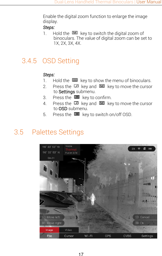 Dual-Lens Handheld Thermal Binoculars | User Manual  17  Enable the digital zoom function to enlarge the image display. Steps: 1. Hold the    key to switch the digital zoom of binoculars. The value of digital zoom can be set to 1X, 2X, 3X, 4X.  3.4.5 OSD Setting Steps: 1. Hold the    key to show the menu of binoculars. 2. Press the    key and    key to move the cursor to Settings submenu. 3. Press the    key to confirm. 4. Press the    key and    key to move the cursor to OSD submenu. 5. Press the    key to switch on/off OSD.  3.5 Palettes Settings   