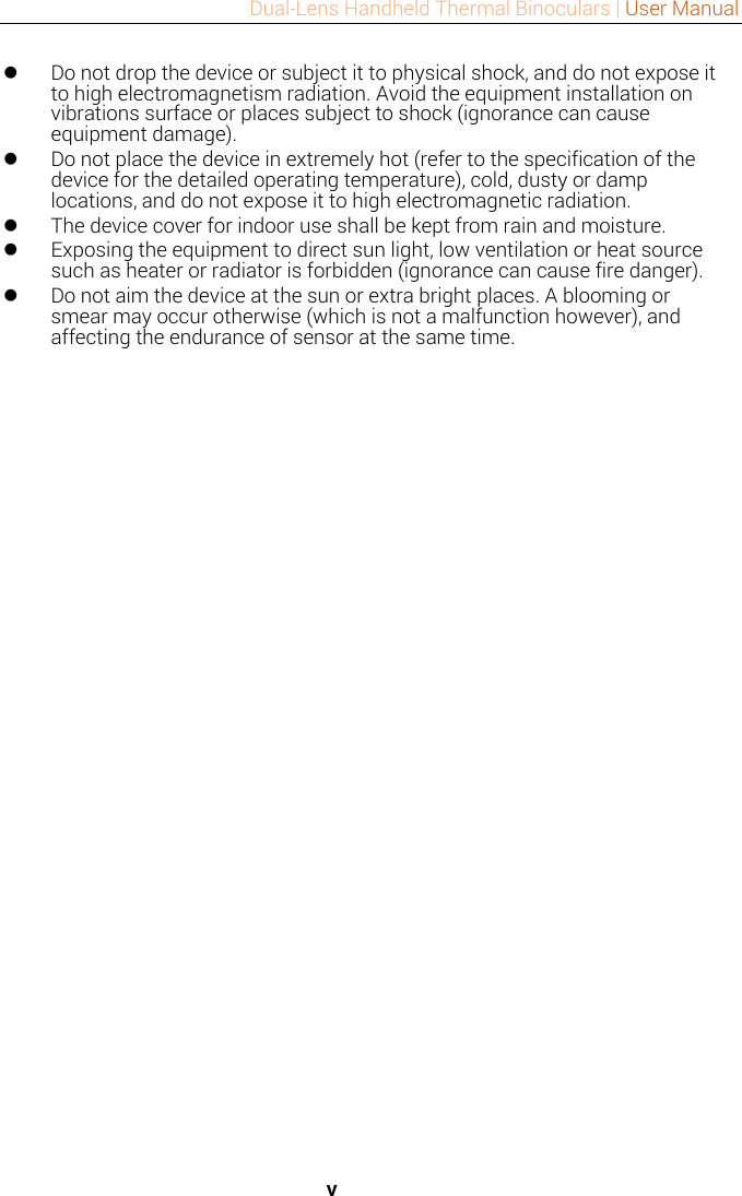 Dual-Lens Handheld Thermal Binoculars | User Manual   v  Do not drop the device or subject it to physical shock, and do not expose it to high electromagnetism radiation. Avoid the equipment installation on vibrations surface or places subject to shock (ignorance can cause equipment damage).  Do not place the device in extremely hot (refer to the specification of the device for the detailed operating temperature), cold, dusty or damp locations, and do not expose it to high electromagnetic radiation.  The device cover for indoor use shall be kept from rain and moisture.  Exposing the equipment to direct sun light, low ventilation or heat source such as heater or radiator is forbidden (ignorance can cause fire danger).  Do not aim the device at the sun or extra bright places. A blooming or smear may occur otherwise (which is not a malfunction however), and affecting the endurance of sensor at the same time.   