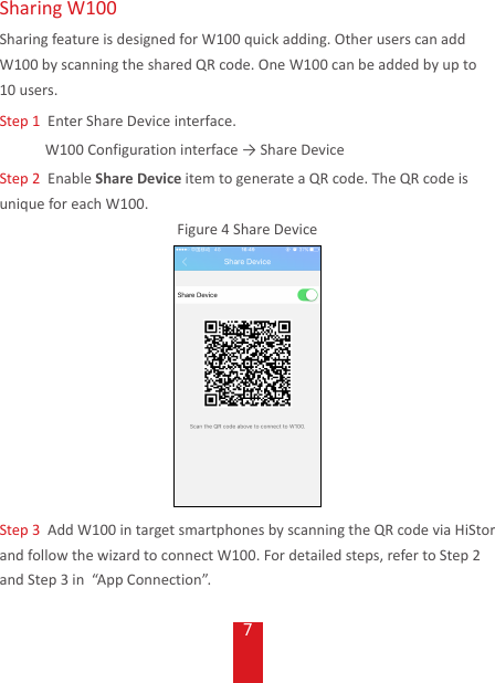 7Sharing W100Sharing feature is designed for W100 quick adding. Other users can add W100 by scanning the shared QR code. One W100 can be added by up to 10 users.Step 1  Enter Share Device interface.W100Configurationinterface→ShareDeviceStep 2  Enable Share Device item to generate a QR code. The QR code is unique for each W100. Figure 4 Share DeviceStep 3  Add W100 in target smartphones by scanning the QR code via HiStor and follow the wizard to connect W100. For detailed steps, refer to Step 2 and Step 3 in  “App Connection”. 