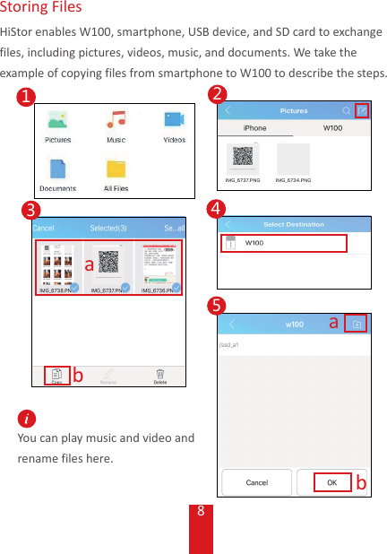8You can play music and video and rename files here. Storing  FilesHiStor enables W100, smartphone, USB device, and SD card to exchange files, including pictures, videos, music, and documents. We take the example of copying files from smartphone to W100 to describe the steps.ab52341ab