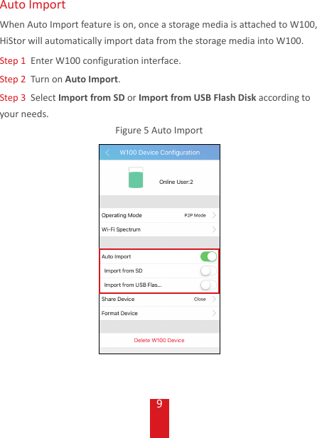 9Auto ImportWhen Auto Import feature is on, once a storage media is attached to W100, HiStor will automatically import data from the storage media into W100. Step 1  Enter W100 configuration interface.Step 2  Turn on Auto Import.Step 3  Select Import from SD or Import from USB Flash Disk according to your needs. Figure 5 Auto Import