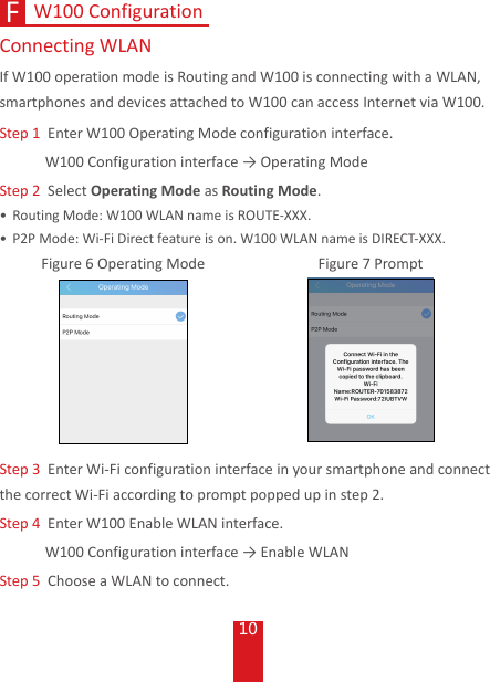 10W100 ConfigurationF Connecting  WLANIf W100 operation mode is Routing and W100 is connecting with a WLAN,  smartphones and devices attached to W100 can access Internet via W100.Step 1  Enter W100 Operating Mode configuration interface. W100Configurationinterface→OperatingModeStep 2  Select Operating Mode as Routing Mode.• Routing Mode: W100 WLAN name is ROUTE-XXX. • P2P Mode: Wi-Fi Direct feature is on. W100 WLAN name is DIRECT-XXX. Figure 6 Operating Mode Figure 7 PromptStep 3  Enter Wi-Fi configuration interface in your smartphone and connect the correct Wi-Fi according to prompt popped up in step 2.Step 4   Enter W100 Enable WLAN interface. W100Configurationinterface→EnableWLANStep 5   Choose a WLAN to connect.
