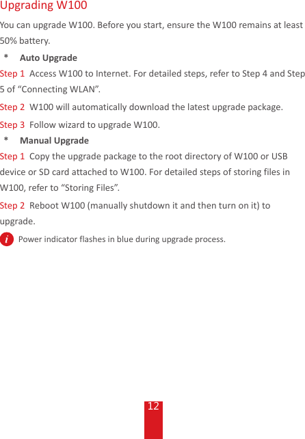 12Upgrading W100You can upgrade W100. Before you start, ensure the W100 remains at least 50% battery.*  Auto UpgradeStep 1  Access W100 to Internet. For detailed steps, refer to Step 4 and Step 5 of “Connecting WLAN”.Step 2  W100 will automatically download the latest upgrade package. Step 3  Follow wizard to upgrade W100.*  Manual UpgradeStep 1  Copy the upgrade package to the root directory of W100 or USB device or SD card attached to W100. For detailed steps of storing files in W100, refer to “Storing Files”.Step 2  Reboot W100 (manually shutdown it and then turn on it) to upgrade.  Power indicator flashes in blue during upgrade process.
