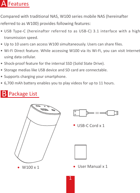 1FeaturesAW100 x 1 User Manual x 1USB-C Cord x 1Package ListBCompared with traditional NAS, W100 series mobile NAS (hereinafter referred to as W100) provides following features:• USB Type-C (hereinafter referred to as USB-C) 3.1 interface with a high transmission speed.• Up to 10 users can access W100 simultaneously. Users can share files. • Wi-Fi Direct feature. While accessing W100 via its Wi-Fi, you can visit Internet using data cellular. • Shock-proof feature for the internal SSD (Solid State Drive).• Storage medias like USB device and SD card are connectable.• Supports charging your smartphone.• 6,700 mAh battery enables you to play videos for up to 11 hours.