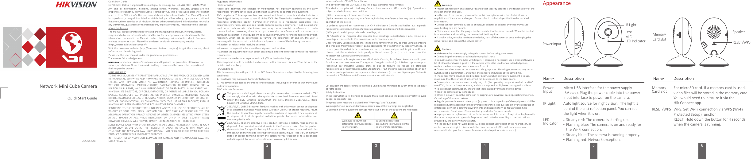 134 5 6Appearance*使用产品前请仔细阅读快速操作指南，并妥善保管UD05572BName DescriponIR LightLEDIndicatorAuto light source for night vision.  The light is behind the an-reﬂecon panel. You can see the light when it is on.RESET/WPS WPS: Set Wi-Fi connecon via WPS (Wi-Fi Protected Setup) funcon.RESET: Hold down the buon for 4 seconds when the camera is running.MemoryCard SlotFor microSD card. If a memory card is used, video ﬁles will be stored in the memory card. You would need to inialize it via the Hik-Connect app.Steady red: The camera is starng up.Flashing blue: The camera is on and ready for the Wi-Fi connecon.Steady blue: The camera is running properly.Flashing red: Network excepon.. . . Network Mini Cube CameraQuick Start Guide2Regulatory InformaonFCC InformaonPlease  take  aenon  that  changes  or  modiﬁcaon  not  expressly  approved  by  the  party responsible for compliance could void the user’s authority to operate the equipment.FCC compliance: This equipment has been tested and found to comply with the limits for a Class B digital device, pursuant to part 15 of the FCC Rules. These limits are designed to provide reasonable  protecon  against  harmful  interference  in  a  residenal  installaon.  This equipment generates, uses and  can  radiate  radio  frequency energy and, if not installed and used  in  accordance  with  the  instrucons,  may  cause  harmful  interference  to  radio communicaons.  However,  there  is  no  guarantee  that  interference  will  not  occur  in  a parcular installaon. If this equipment does cause harmful interference to radio or television recepon,  which  can  be  determined  by  turning  the  equipment  oﬀ  and  on,  the  user  is encouraged to try to correct the interference by one or more of the following measures:—Reorient or relocate the receiving antenna.—Increase the separaon between the equipment and receiver.—Connect the equipment into an outlet on a circuit diﬀerent from that to which the receiver is connected.—Consult the dealer or an experienced radio/TV technician for help.This equipment should be installed and operated with a minimum distance 20cm between the radiator and your body.FCC CondionsThis device complies with part 15 of the FCC Rules. Operaon is subject to the following two condions:1. This device may not cause harmful interference.2. This device must  accept any interference received, including interference that  may  cause undesired operaon.EU Conformity Statement. This product and - if applicable - the supplied accessories too are marked with &quot;CE&quot; and  comply  therefore  with  the  applicable  harmonized  European  standards  listed under  the  EMC  Direcve  2014/30/EU,  the  RoHS  Direcve  2011/65/EU,  Radio Equipment Direcve 2014/53/EU.2012/19/EU (WEEE direcve): Products marked with this symbol cannot be disposed of as unsorted municipal waste in the European Union. For proper recycling, return this product to your local supplier upon the purchase of equivalent new equipment, or  dispose  of  it  at  designated  collecon  points.  For  more  informaon  see: www.recyclethis.info. 2006/66/EC  (baery  direcve):  This  product  contains  a  baery  that  cannot  be disposed of as  unsorted  municipal waste in  the  European  Union. See  the  product documentaon  for  speciﬁc  baery  informaon.  The  baery  is  marked  with  this symbol, which may include leering to indicate cadmium (Cd), lead (Pb), or mercury (Hg).  For  proper  recycling,  return the  baery  to  your  supplier  or  to  a designated collecon point. For more informaon see: www.recyclethis.info.Le  présent  appareil  est  conforme  aux  CNR  d&apos;Industrie  Canada  applicables  aux  appareils radioexempts de licence. L&apos;exploitaon est autorisée aux deux condions suivantes :(1) l&apos;appareil ne doit pas produire de brouillage, et(2)  l&apos;ulisateur  de  l&apos;appareil  doit  accepter  tout  brouillage  radioélectrique subi,  même si  le brouillage est suscepble d&apos;en compromere le fonconnement.Under Industry Canada regulaons, this radio transmier may only operate using an antenna of a type and maximum (or lesser) gain approved for the transmier by Industry Canada. To reduce potenal radio interference to other users, the antenna type and its gain should be so chosen  that  the  equivalent  isotropically  radiated  power  (e.i.r.p.)  is  not  more  than  that necessary for successful communicaon.Conformément  à  la  réglementaon  d&apos;Industrie  Canada,  le  présent  émeeur  radio  peut fonconner avec une antenne d&apos;un type et d&apos;un gain maximal (ou inférieur) approuvé pour l&apos;émeeur  par  Industrie  Canada.  Dans  le  but  de  réduire  les  risques  de  brouillage radioélectrique à l&apos;intenon des autres ulisateurs, il faut choisir le type d&apos;antenne et son gain de sorte que la  puissance  isotrope  rayonnée équivalente (p.i.r.e.) ne dépasse pas l&apos;intensité nécessaire à l&apos;établissement d&apos;une communicaon sasfaisante.Cet équipement doit être installé et ulisé à une distance minimale de 20 cm entre le radiateur et votre corps.Industry Canada ICES-003 ComplianceThis device meets the CAN ICES-3 (B)/NMB-3(B) standards requirements.This  device  complies  with  Industry  Canada  licence-exempt  RSS  standard(s).  Operaon  is subject to the following two condions: (1) this device may not cause interference, and(2) this device must accept any interference, including interference that may cause undesired operaon of the device.Safety InstruconThese instrucons are intended to ensure that a user can use the product correctly to avoid danger or property loss. The precauon measure is divided into “Warnings” and “Cauons”Warnings: Serious injury or death may occur if any of the warnings are neglected.Cauons: Injury or equipment damage may occur if any of the cauons are neglected.Warnings: Follow these safeguards to prevent serious injury or death.Cauons: Follow these precauons to prevent potenal injury or material damage. Warnings● Proper conﬁguraon of all passwords and other security sengs is the responsibility of the installer and/or end-user.● In the use of the product, you must be in strict compliance with the electrical safety regulaons of the naon and region. Please refer to technical speciﬁcaons for detailed informaon.● Do not connect several devices to one power adapter as adapter overload may cause over-heang or a ﬁre hazard.● Please make sure that the plug is ﬁrmly connected to the power socket. When the product is mounted on wall or ceiling, the device shall be ﬁrmly ﬁxed. ● If smoke, odor, or noise rise from the device, turn oﬀ the power at once and unplug the power cable, and contact the service center. ● Make sure the power supply voltage is correct before using the camera.● Do not drop the camera or subject it to physical shock.● Do not touch sensor modules with ﬁngers. If cleaning is necessary, use a clean cloth with a bit of ethanol and wipe it gently. If the camera will not be used for an extended period, replace the lens cap to protect the sensor from dirt. ● Do not aim the camera at the sun or extra bright places. Blooming or smearing may occur (which is not a malfuncon), and aﬀect the sensor’s endurance at the same me.● The sensor may be burned out by a laser beam, so when any laser equipment is in use, make sure that the surface of sensor will not be exposed to the laser beam.● Do not place the camera in extremely hot, cold (the operang temperature shall be -10°C to +40°C), dusty, or damp locaons, and do not expose it to high electromagnec radiaon. ● To avoid heat accumulaon, ensure that there is good venlaon to the device. ● Keep the camera away from liquids. ● While in delivery, pack the camera in its original, or equivalent, packing, packing materials. Or packing of the same texture.● Regular part replacement: a few parts (e.g. electrolyc capacitor) of the equipment shall be replaced regularly according to their average endurance. The average me varies because of diﬀerences between operang environments and usage history, so regular checking is recommended for all users. Please contact your dealer for more details.● Improper use or replacement of the baery may result in hazard of explosion. Replace with the same or equivalent type only. Dispose of used baeries according to the instrucons provided by the baery manufacturer. ● If the product does not work properly, please contact your dealer or the nearest service center. Never aempt to disassemble the camera yourself. (We shall not assume any responsibility for problems caused by unauthorized repair or maintenance.)CauonsName DescriponPower InputIR LightLensMICLED IndicatorMicro USB interface for the power supply (5V        ). Plug the power cable into the power input interface to power on the camera.Power InputMemory Card SlotSpeakerRESET/WPSQuick Start GuideCOPYRIGHT ©2017 Hangzhou Hikvision Digital Technology Co., Ltd. ALL RIGHTS RESERVED.Any  and  all  informaon,  including,  among  others,  wordings,  pictures,  graphs  are  the properes of Hangzhou Hikvision Digital Technology  Co.,  Ltd.  or  its  subsidiaries  (hereinaer referred to be “Hikvision”). This user manual (hereinaer referred to be “the Manual”) cannot be reproduced, changed, translated, or distributed, parally or wholly, by any means, without the prior wrien permission of Hikvision. Unless otherwise spulated, Hikvision does not make any warranes, guarantees or representaons, express or implied, regarding to the Manual.About this ManualThe Manual includes instrucons for using and managing the product. Pictures, charts, images and all other informaon hereinaer are for descripon and explanaon only. The informaon contained in the Manual is subject to change, without noce, due to ﬁrmware updates or other reasons. Please ﬁnd the latest version in the company website (hp://overseas.hikvision.com/en/). Visit  the  company  website  (hp://overseas.hikvision.com/en/)  to  get  the  manuals,  client soware, and developing tools.Please use this user manual under the guidance of professionals.Trademarks Acknowledgement                    and other Hikvision’s trademarks and logos are the properes of Hikvision in various jurisdicons. Other trademarks and logos menoned below are the properes of their respecve owners.Legal DisclaimerTO THE MAXIMUM EXTENT PERMITTED BY APPLICABLE LAW, THE PRODUCT DESCRIBED, WITH ITS HARDWARE,  SOFTWARE  AND  FIRMWARE,  IS PROVIDED  “AS  IS”,  WITH  ALL FAULTS  AND ERRORS,  AND  HIKVISION  MAKES  NO  WARRANTIES,  EXPRESS  OR  IMPLIED,  INCLUDING WITHOUT  LIMITATION,  MERCHANTABILITY,  SATISFACTORY  QUALITY,  FITNESS  FOR  A PARTICULAR  PURPOSE,  AND  NON-INFRINGEMENT  OF  THIRD  PARTY.  IN  NO  EVENT  WILL HIKVISION, ITS DIRECTORS, OFFICERS, EMPLOYEES, OR  AGENTS  BE  LIABLE  TO YOU FOR ANY SPECIAL,  CONSEQUENTIAL,  INCIDENTAL,  OR  INDIRECT  DAMAGES,  INCLUDING,  AMONG OTHERS, DAMAGES  FOR LOSS OF BUSINESS PROFITS, BUSINESS INTERRUPTION, OR LOSS OF DATA  OR  DOCUMENTATION,  IN CONNECTION  WITH THE  USE OF  THIS PRODUCT,  EVEN IF HIKVISION HAS BEEN ADVISED OF THE POSSIBILITY OF SUCH DAMAGES.REGARDING  TO  THE  PRODUCT  WITH  INTERNET  ACCESS,  THE  USE OF  PRODUCT  SHALL  BE WHOLLY  AT  YOUR  OWN  RISKS.  HIKVISION  SHALL  NOT  TAKE  ANY  RESPONSIBILITES  FOR ABNORMAL OPERATION,  PRIVACY  LEAKAGE OR  OTHER  DAMAGES  RESULTING FROM  CYBER ATTACK,  HACKER  ATTACK,  VIRUS  INSPECTION,  OR  OTHER  INTERNET  SECURITY  RISKS; HOWEVER, HIKVISION WILL PROVIDE TIMELY TECHNICAL SUPPORT IF REQUIRED. SURVEILLANCE LAWS  VARY  BY  JURISDICTION. PLEASE CHECK  ALL  RELEVANT  LAWS IN  YOUR JURISDICTION  BEFORE  USING  THIS  PRODUCT  IN  ORDER  TO  ENSURE  THAT  YOUR  USE CONFORMS THE APPLICABLE LAW. HIKVISION SHALL NOT BE LIABLE IN THE EVENT THAT THIS PRODUCT IS USED WITH ILLEGITIMATE PURPOSES. IN THE EVENT OF ANY CONFLICTS BETWEEN  THIS MANUAL AND THE APPLICABLE  LAW, THE LATER PREVAILS.