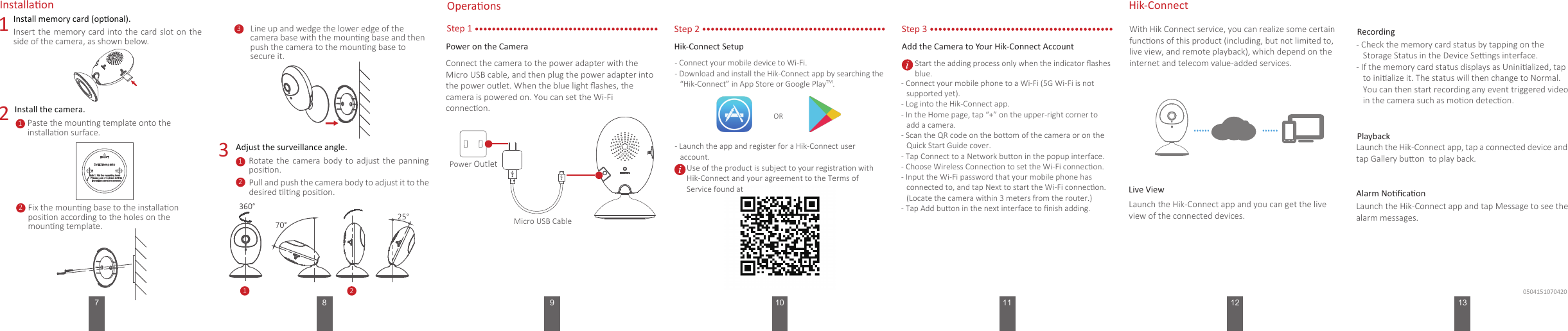 127 8 9 11Add the Camera to Your Hik-Connect Account1Install memory card (oponal).3Insert the memory card into the card slot on the side of the camera, as shown below.Line up and wedge the lower edge of the camera base with the mounng base and then push the camera to the mounng base to secure it.Rotate  the  camera body  to  adjust the  panning posion.With Hik Connect service, you can realize some certain funcons of this product (including, but not limited to, live view, and remote playback), which depend on the internet and telecom value-added services. 2Install the camera.Installaon OperaonsStep 1Power on the CameraConnect the camera to the power adapter with the Micro USB cable, and then plug the power adapter into the power outlet. When the blue light ﬂashes, the camera is powered on. You can set the Wi-Fi connecon.Micro USB CablePower OutletHik-ConnectLaunch the Hik-Connect app and you can get the live view of the connected devices.Live View…… ……- Check the memory card status by tapping on the Storage Status in the Device Sengs interface.- If the memory card status displays as Uninialized, tap to inialize it. The status will then change to Normal. You can then start recording any event triggered video in the camera such as moon detecon.RecordingLaunch the Hik-Connect app, tap a connected device and tap Gallery buon  to play back.PlaybackLaunch the Hik-Connect app and tap Message to see the alarm messages.Alarm NoﬁcaonPaste the mounng template onto the installaon surface.1Fix the mounng base to the installaon posion according to the holes on the mounng template.2 31Pull and push the camera body to adjust it to the desired lng posion. 2Adjust the surveillance angle.1270°25°Hik-Connect Setup- Connect your mobile device to Wi-Fi. - Download and install the Hik-Connect app by searching the “Hik-Connect” in App Store or Google PlayTM.  - Launch the app and register for a Hik-Connect user account.ORStep 3- Connect your mobile phone to a Wi-Fi (5G Wi-Fi is not supported yet). - Log into the Hik-Connect app.- In the Home page, tap “+” on the upper-right corner to add a camera.- Scan the QR code on the boom of the camera or on the Quick Start Guide cover.- Tap Connect to a Network buon in the popup interface.- Choose Wireless Connecon to set the Wi-Fi connecon.- Input the Wi-Fi password that your mobile phone has connected to, and tap Next to start the Wi-Fi connecon. (Locate the camera within 3 meters from the router.) - Tap Add buon in the next interface to ﬁnish adding. 13Step 2360°100504151070420Use of the product is subject to your registraon with Hik-Connect and your agreement to the Terms of Service found at Start the adding process only when the indicator ﬂashes blue.