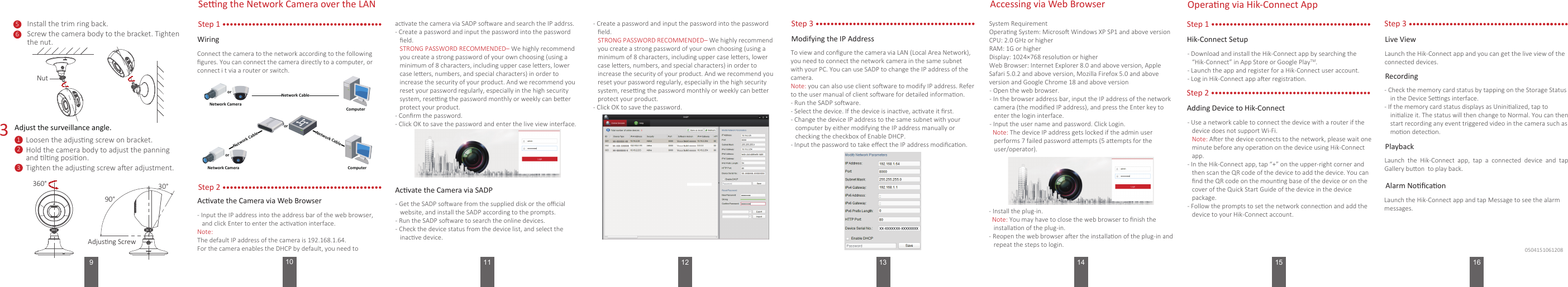 14910 11 133Install the trim ring back.Loosen the adjusng screw on bracket.Seng the Network Camera over the LANStep 1WiringConnect the camera to the network according to the following ﬁgures. You can connect the camera directly to a computer, or connect i t via a router or switch.- Check the memory card status by tapping on the Storage Status in the Device Sengs interface.- If the memory card status displays as Uninialized, tap to inialize it. The status will then change to Normal. You can then start recording any event triggered video in the camera such as moon detecon.RecordingLaunch  the  Hik-Connect  app,  tap  a  connected  device  and  tap Gallery buon  to play back.PlaybackLaunch the Hik-Connect app and tap Message to see the alarm messages.Alarm Noﬁcaon51Hold the camera body to adjust the panning and lng posion.2Adjust the surveillance angle.Hik-Connect Setup- Download and install the Hik-Connect app by searching the “Hik-Connect” in App Store or Google PlayTM.- Launch the app and register for a Hik-Connect user account.- Log in Hik-Connect app aer registraon.15Modifying the IP AddressStep 3To view and conﬁgure the camera via LAN (Local Area Network), you need to connect the network camera in the same subnet with your PC. You can use SADP to change the IP address of the camera. Note: you can also use client soware to modify IP address. Refer to the user manual of client soware for detailed informaon.- Run the SADP soware.- Select the device. If the device is inacve, acvate it ﬁrst.- Change the device IP address to the same subnet with your computer by either modifying the IP address manually or checking the checkbox of Enable DHCP.- Input the password to take eﬀect the IP address modiﬁcaon.360°120504151061208NutScrew the camera body to the bracket. Tighten the nut.690°30°Adjusng ScrewTighten the adjusng screw aer adjustment.3 半球Network CableorNetwork Camera Computer  网络交换机半球Network CableNetwork CableororNetwork Camera Computer Step 2Acvate the Camera via Web Browser- Input the IP address into the address bar of the web browser, and click Enter to enter the acvaon interface.Note:The default IP address of the camera is 192.168.1.64.For the camera enables the DHCP by default, you need to acvate the camera via SADP soware and search the IP addrss.- Create a password and input the password into the password ﬁeld.   STRONG PASSWORD RECOMMENDED– We highly recommend you create a strong password of your own choosing (using a minimum of 8 characters, including upper case leers, lower case leers, numbers, and special characters) in order to increase the security of your product. And we recommend you reset your password regularly, especially in the high security system, reseng the password monthly or weekly can beer protect your product.- Conﬁrm the password.- Click OK to save the password and enter the live view interface.Acvate the Camera via SADP- Get the SADP soware from the supplied disk or the oﬃcial website, and install the SADP according to the prompts.- Run the SADP soware to search the online devices.- Check the device status from the device list, and select the inacve device.- Create a password and input the password into the password ﬁeld.   STRONG PASSWORD RECOMMENDED– We highly recommend you create a strong password of your own choosing (using a minimum of 8 characters, including upper case leers, lower case leers, numbers, and special characters) in order to increase the security of your product. And we recommend you reset your password regularly, especially in the high security system, reseng the password monthly or weekly can beer protect your product.- Click OK to save the password.Accessing via Web BrowserSystem RequirementOperang System: Microso Windows XP SP1 and above version CPU: 2.0 GHz or higherRAM: 1G or higherDisplay: 1024×768 resoluon or higherWeb Browser: Internet Explorer 8.0 and above version, Apple Safari 5.0.2 and above version, Mozilla Firefox 5.0 and above version and Google Chrome 18 and above version- Open the web browser.- In the browser address bar, input the IP address of the network camera (the modiﬁed IP address), and press the Enter key to enter the login interface.- Input the user name and password. Click Login.  Note: The device IP address gets locked if the admin user performs 7 failed password aempts (5 aempts for the user/operator).- Install the plug-in.  Note: You may have to close the web browser to ﬁnish the installaon of the plug-in.- Reopen the web browser aer the installaon of the plug-in and repeat the steps to login.Operang via Hik-Connect AppStep 1Step 2Adding Device to Hik-Connect- Use a network cable to connect the device with a router if the device does not support Wi-Fi.   Note: Aer the device connects to the network, please wait one minute before any operaon on the device using Hik-Connect app. - In the Hik-Connect app, tap “+” on the upper-right corner and then scan the QR code of the device to add the device. You can ﬁnd the QR code on the mounng base of the device or on the cover of the Quick Start Guide of the device in the device package.- Follow the prompts to set the network connecon and add the device to your Hik-Connect account.Step 3Launch the Hik-Connect app and you can get the live view of the connected devices.Live View16
