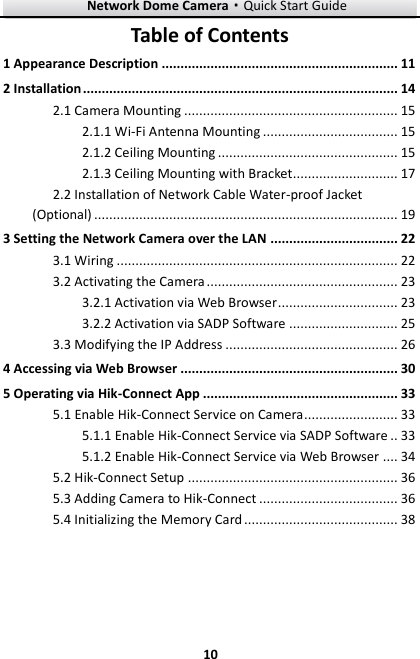 Network Dome Camera·Quick Start Guide  10 10 Table of Contents 1 Appearance Description ............................................................... 11 2 Installation .................................................................................... 14 2.1 Camera Mounting ......................................................... 15 2.1.1 Wi-Fi Antenna Mounting .................................... 15 2.1.2 Ceiling Mounting ................................................ 15 2.1.3 Ceiling Mounting with Bracket............................ 17 2.2 Installation of Network Cable Water-proof Jacket (Optional) ................................................................................. 19 3 Setting the Network Camera over the LAN .................................. 22 3.1 Wiring ........................................................................... 22 3.2 Activating the Camera ................................................... 23 3.2.1 Activation via Web Browser ................................ 23 3.2.2 Activation via SADP Software ............................. 25 3.3 Modifying the IP Address .............................................. 26 4 Accessing via Web Browser .......................................................... 30 5 Operating via Hik-Connect App .................................................... 33 5.1 Enable Hik-Connect Service on Camera ......................... 33 5.1.1 Enable Hik-Connect Service via SADP Software .. 33  Enable Hik-Connect Service via Web Browser .... 34 5.1.25.2 Hik-Connect Setup ........................................................ 36 5.3 Adding Camera to Hik-Connect ..................................... 36 5.4 Initializing the Memory Card ......................................... 38 