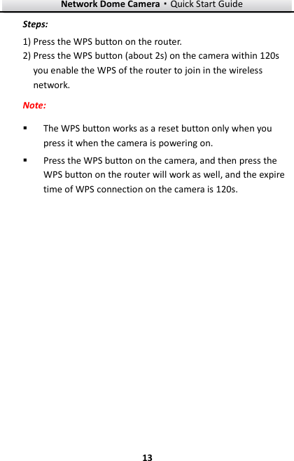 Network Dome Camera·Quick Start Guide  13 13 Steps:  Press the WPS button on the router. 1) Press the WPS button (about 2s) on the camera within 120s 2)you enable the WPS of the router to join in the wireless network. Note:  The WPS button works as a reset button only when you press it when the camera is powering on.  Press the WPS button on the camera, and then press the WPS button on the router will work as well, and the expire time of WPS connection on the camera is 120s.  