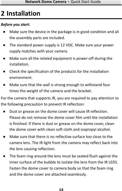 Network Dome Camera·Quick Start Guide  14 14 2 Installation Before you start: ● Make sure the device in the package is in good condition and all the assembly parts are included. ● The standard power supply is 12 VDC. Make sure your power supply matches with your camera. ● Make sure all the related equipment is power-off during the installation. ● Check the specification of the products for the installation environment. ● Make sure that the wall is strong enough to withstand four times the weight of the camera and the bracket. For the camera that supports IR, you are required to pay attention to the following precaution to prevent IR reflection:   ● Dust or grease on the dome cover will cause IR reflection. Please do not remove the dome cover film until the installation is finished. If there is dust or grease on the dome cover, clean the dome cover with clean soft cloth and isopropyl alcohol. ● Make sure that there is no reflective surface too close to the camera lens. The IR light from the camera may reflect back into the lens causing reflection.   ● The foam ring around the lens must be seated flush against the inner surface of the bubble to isolate the lens from the IR LEDS. Fasten the dome cover to camera body so that the foam ring and the dome cover are attached seamlessly.   