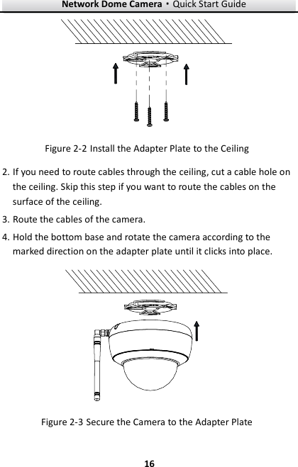 Network Dome Camera·Quick Start Guide  16 16   Install the Adapter Plate to the Ceiling Figure 2-22. If you need to route cables through the ceiling, cut a cable hole on the ceiling. Skip this step if you want to route the cables on the surface of the ceiling. 3. Route the cables of the camera. 4. Hold the bottom base and rotate the camera according to the marked direction on the adapter plate until it clicks into place.   Secure the Camera to the Adapter Plate Figure 2-3