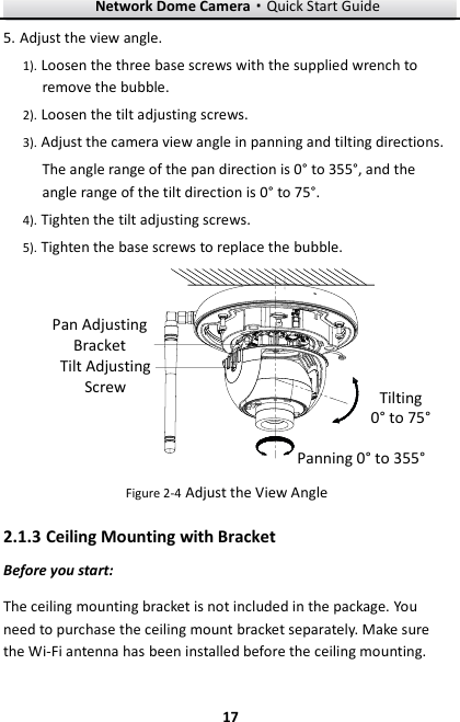 Network Dome Camera·Quick Start Guide  17 17 5. Adjust the view angle.   1). Loosen the three base screws with the supplied wrench to remove the bubble. 2). Loosen the tilt adjusting screws. 3). Adjust the camera view angle in panning and tilting directions. The angle range of the pan direction is 0° to 355°, and the angle range of the tilt direction is 0° to 75°. 4). Tighten the tilt adjusting screws. 5). Tighten the base screws to replace the bubble. Tilting0° to 75°Panning 0° to 355°Tilt Adjusting ScrewPan Adjusting Bracket Figure 2-4 Adjust the View Angle 2.1.3 Ceiling Mounting with Bracket Before you start: The ceiling mounting bracket is not included in the package. You need to purchase the ceiling mount bracket separately. Make sure the Wi-Fi antenna has been installed before the ceiling mounting. 