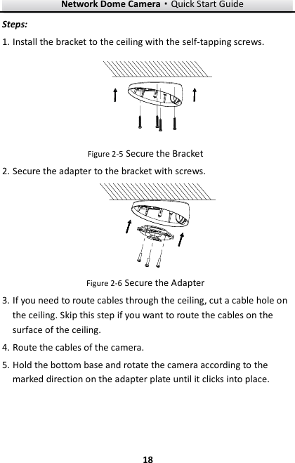 Network Dome Camera·Quick Start Guide  18 18 Steps: 1. Install the bracket to the ceiling with the self-tapping screws.    Figure 2-5 Secure the Bracket   2. Secure the adapter to the bracket with screws.    Figure 2-6 Secure the Adapter 3. If you need to route cables through the ceiling, cut a cable hole on the ceiling. Skip this step if you want to route the cables on the surface of the ceiling. 4. Route the cables of the camera. 5. Hold the bottom base and rotate the camera according to the marked direction on the adapter plate until it clicks into place. 