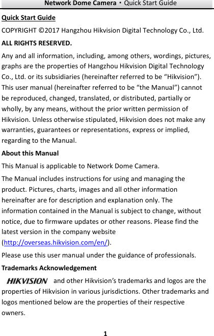 Network Dome Camera·Quick Start Guide  1 1 Quick Start Guide COPYRIGHT © 2017 Hangzhou Hikvision Digital Technology Co., Ltd.   ALL RIGHTS RESERVED. Any and all information, including, among others, wordings, pictures, graphs are the properties of Hangzhou Hikvision Digital Technology Co., Ltd. or its subsidiaries (hereinafter referred to be “Hikvision”). This user manual (hereinafter referred to be “the Manual”) cannot be reproduced, changed, translated, or distributed, partially or wholly, by any means, without the prior written permission of Hikvision. Unless otherwise stipulated, Hikvision does not make any warranties, guarantees or representations, express or implied, regarding to the Manual. About this Manual This Manual is applicable to Network Dome Camera. The Manual includes instructions for using and managing the product. Pictures, charts, images and all other information hereinafter are for description and explanation only. The information contained in the Manual is subject to change, without notice, due to firmware updates or other reasons. Please find the latest version in the company website (http://overseas.hikvision.com/en/).   Please use this user manual under the guidance of professionals. Trademarks Acknowledgement and other Hikvision’s trademarks and logos are the properties of Hikvision in various jurisdictions. Other trademarks and logos mentioned below are the properties of their respective owners. 