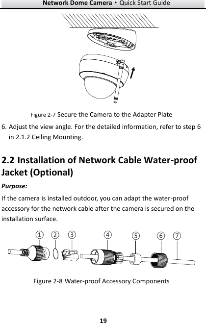 Network Dome Camera·Quick Start Guide  19 19  Figure 2-7 Secure the Camera to the Adapter Plate 6. Adjust the view angle. For the detailed information, refer to step 6 in 2.1.2 Ceiling Mounting. 2.2 Installation of Network Cable Water-proof Jacket (Optional) Purpose: If the camera is installed outdoor, you can adapt the water-proof accessory for the network cable after the camera is secured on the installation surface. ① ②③④⑤⑥ ⑦ Figure 2-8 Water-proof Accessory Components  