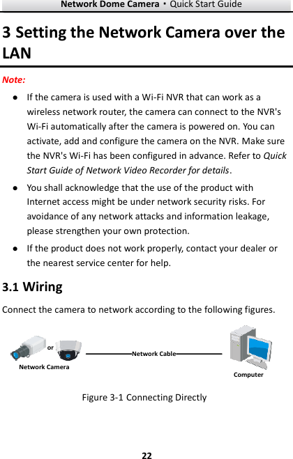 Network Dome Camera·Quick Start Guide  22 22 3 Setting the Network Camera over the LAN Note:  If the camera is used with a Wi-Fi NVR that can work as a wireless network router, the camera can connect to the NVR&apos;s Wi-Fi automatically after the camera is powered on. You can activate, add and configure the camera on the NVR. Make sure the NVR&apos;s Wi-Fi has been configured in advance. Refer to Quick Start Guide of Network Video Recorder for details.  You shall acknowledge that the use of the product with Internet access might be under network security risks. For avoidance of any network attacks and information leakage, please strengthen your own protection.    If the product does not work properly, contact your dealer or the nearest service center for help. 3.1 Wiring Connect the camera to network according to the following figures. 半球Network CableorNetwork Camera Computer  Figure 3-1 Connecting Directly 
