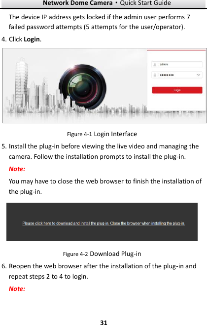 Network Dome Camera·Quick Start Guide  31 31 The device IP address gets locked if the admin user performs 7 failed password attempts (5 attempts for the user/operator). 4. Click Login.  Figure 4-1 Login Interface 5. Install the plug-in before viewing the live video and managing the camera. Follow the installation prompts to install the plug-in. Note: You may have to close the web browser to finish the installation of the plug-in.  Figure 4-2 Download Plug-in 6. Reopen the web browser after the installation of the plug-in and repeat steps 2 to 4 to login. Note: 