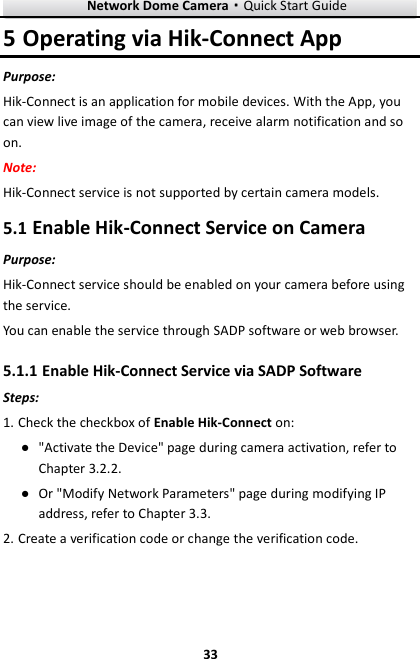 Network Dome Camera·Quick Start Guide  33 33 5 Operating via Hik-Connect App Purpose: Hik-Connect is an application for mobile devices. With the App, you can view live image of the camera, receive alarm notification and so on. Note:   Hik-Connect service is not supported by certain camera models. 5.1 Enable Hik-Connect Service on Camera Purpose: Hik-Connect service should be enabled on your camera before using the service.   You can enable the service through SADP software or web browser. 5.1.1 Enable Hik-Connect Service via SADP Software Steps: 1. Check the checkbox of Enable Hik-Connect on: ● &quot;Activate the Device&quot; page during camera activation, refer to Chapter 3.2.2. ● Or &quot;Modify Network Parameters&quot; page during modifying IP address, refer to Chapter 3.3. 2. Create a verification code or change the verification code. 