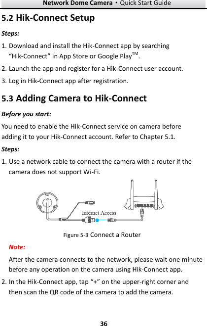 Network Dome Camera·Quick Start Guide  36 36 5.2 Hik-Connect Setup Steps: 1. Download and install the Hik-Connect app by searching “Hik-Connect” in App Store or Google PlayTM. 2. Launch the app and register for a Hik-Connect user account. 3. Log in Hik-Connect app after registration. 5.3 Adding Camera to Hik-Connect Before you start: You need to enable the Hik-Connect service on camera before adding it to your Hik-Connect account. Refer to Chapter 5.1. Steps: 1. Use a network cable to connect the camera with a router if the camera does not support Wi-Fi.  Figure 5-3 Connect a Router Note:   After the camera connects to the network, please wait one minute before any operation on the camera using Hik-Connect app. 2. In the Hik-Connect app, tap “+” on the upper-right corner and then scan the QR code of the camera to add the camera.   