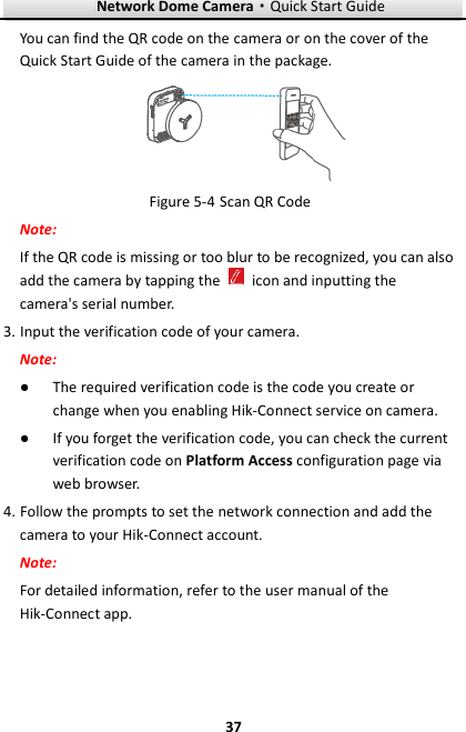 Network Dome Camera·Quick Start Guide  37 37 You can find the QR code on the camera or on the cover of the Quick Start Guide of the camera in the package.  Figure 5-4 Scan QR Code Note: If the QR code is missing or too blur to be recognized, you can also add the camera by tapping the    icon and inputting the camera&apos;s serial number. 3. Input the verification code of your camera. Note: ● The required verification code is the code you create or change when you enabling Hik-Connect service on camera. ● If you forget the verification code, you can check the current verification code on Platform Access configuration page via web browser. 4. Follow the prompts to set the network connection and add the camera to your Hik-Connect account. Note: For detailed information, refer to the user manual of the Hik-Connect app. 