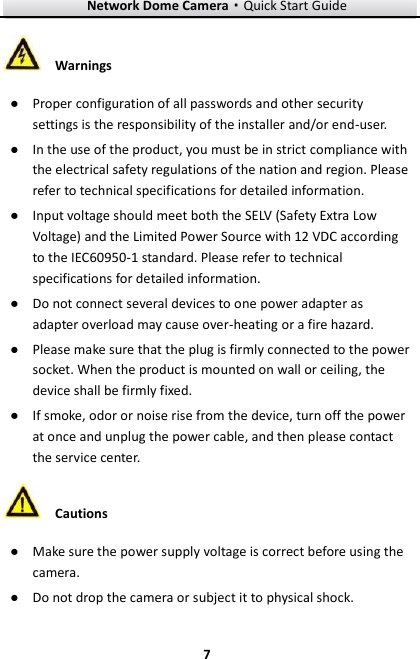 Network Dome Camera·Quick Start Guide  7 7  Warnings ● Proper configuration of all passwords and other security settings is the responsibility of the installer and/or end-user. ● In the use of the product, you must be in strict compliance with the electrical safety regulations of the nation and region. Please refer to technical specifications for detailed information. ● Input voltage should meet both the SELV (Safety Extra Low Voltage) and the Limited Power Source with 12 VDC according to the IEC60950-1 standard. Please refer to technical specifications for detailed information. ● Do not connect several devices to one power adapter as adapter overload may cause over-heating or a fire hazard. ● Please make sure that the plug is firmly connected to the power socket. When the product is mounted on wall or ceiling, the device shall be firmly fixed.   ● If smoke, odor or noise rise from the device, turn off the power at once and unplug the power cable, and then please contact the service center.    Cautions ● Make sure the power supply voltage is correct before using the camera. ● Do not drop the camera or subject it to physical shock. 