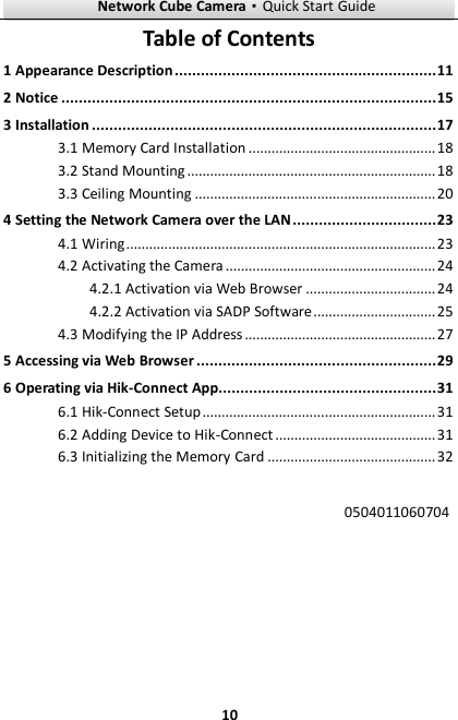 Network Cube Camera·Quick Start Guide  10 10 Table of Contents 1 Appearance Description ............................................................ 11 2 Notice ...................................................................................... 15 3 Installation ............................................................................... 17  Memory Card Installation ................................................. 18 3.1 Stand Mounting ................................................................. 18 3.2 Ceiling Mounting ............................................................... 20 3.34 Setting the Network Camera over the LAN ................................. 23  Wiring ................................................................................. 23 4.1 Activating the Camera ....................................................... 24 4.2 Activation via Web Browser .................................. 24 4.2.1 Activation via SADP Software ................................ 25 4.2.2 Modifying the IP Address .................................................. 27 4.35 Accessing via Web Browser ....................................................... 29 6 Operating via Hik-Connect App.................................................. 31 6.1 Hik-Connect Setup ............................................................. 31 6.2 Adding Device to Hik-Connect .......................................... 31 6.3 Initializing the Memory Card ............................................ 32  0504011060704   