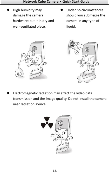 Network Cube Camera·Quick Start Guide  16 16  High humidity may damage the camera hardware; put it in dry and well-ventilated place.   Under no circumstances should you submerge the camera in any type of liquid.    Electromagnetic radiation may affect the video data transmission and the image quality. Do not install the camera near radiation source.  