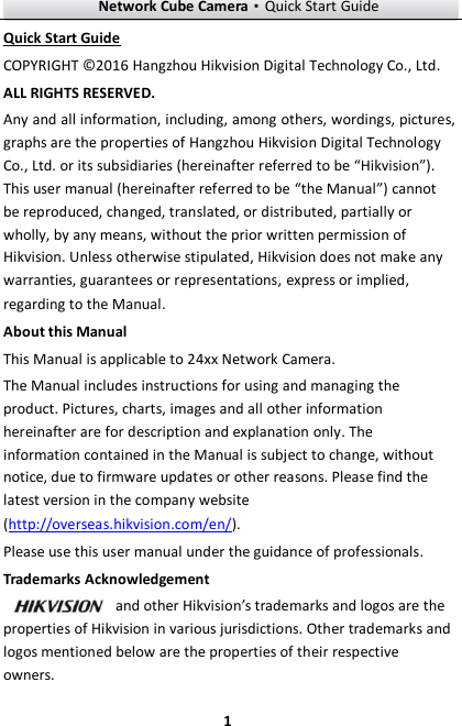 Network Cube Camera·Quick Start Guide  1 1 Quick Start Guide COPYRIGHT © 2016 Hangzhou Hikvision Digital Technology Co., Ltd.   ALL RIGHTS RESERVED. Any and all information, including, among others, wordings, pictures, graphs are the properties of Hangzhou Hikvision Digital Technology Co., Ltd. or its subsidiaries (hereinafter referred to be “Hikvision”). This user manual (hereinafter referred to be “the Manual”) cannot be reproduced, changed, translated, or distributed, partially or wholly, by any means, without the prior written permission of Hikvision. Unless otherwise stipulated, Hikvision does not make any warranties, guarantees or representations, express or implied, regarding to the Manual. About this Manual This Manual is applicable to 24xx Network Camera. The Manual includes instructions for using and managing the product. Pictures, charts, images and all other information hereinafter are for description and explanation only. The information contained in the Manual is subject to change, without notice, due to firmware updates or other reasons. Please find the latest version in the company website (http://overseas.hikvision.com/en/).   Please use this user manual under the guidance of professionals.  Trademarks Acknowledgement and other Hikvision’s trademarks and logos are the properties of Hikvision in various jurisdictions. Other trademarks and logos mentioned below are the properties of their respective owners. 
