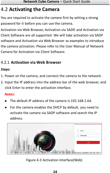 Network Cube Camera·Quick Start Guide  24 24  Activating the Camera 4.2You are required to activate the camera first by setting a strong password for it before you can use the camera. Activation via Web Browser, Activation via SADP, and Activation via Client Software are all supported. We will take activation via SADP software and Activation via Web Browser as examples to introduce the camera activation. Please refer to the User Manual of Network Camera for Activation via Client Software.    Activation via Web Browser 4.2.1Steps: 1. Power on the camera, and connect the camera to the network. 2. Input the IP address into the address bar of the web browser, and click Enter to enter the activation interface. Notes:  The default IP address of the camera is 192.168.1.64.    For the camera enables the DHCP by default, you need to activate the camera via SADP software and search the IP address.   Activation Interface(Web) Figure 4-3