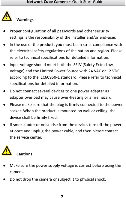 Network Cube Camera·Quick Start Guide  7 7  Warnings ● Proper configuration of all passwords and other security settings is the responsibility of the installer and/or end-user. ● In the use of the product, you must be in strict compliance with the electrical safety regulations of the nation and region. Please refer to technical specifications for detailed information. ● Input voltage should meet both the SELV (Safety Extra Low Voltage) and the Limited Power Source with 24 VAC or 12 VDC according to the IEC60950-1 standard. Please refer to technical specifications for detailed information. ● Do not connect several devices to one power adapter as adapter overload may cause over-heating or a fire hazard. ● Please make sure that the plug is firmly connected to the power socket. When the product is mounted on wall or ceiling, the device shall be firmly fixed.   ● If smoke, odor or noise rise from the device, turn off the power at once and unplug the power cable, and then please contact the service center.    Cautions ● Make sure the power supply voltage is correct before using the camera. ● Do not drop the camera or subject it to physical shock. 