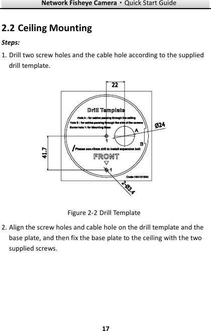Network Fisheye Camera·Quick Start Guide  17 17  Ceiling Mounting 2.2Steps: 1. Drill two screw holes and the cable hole according to the supplied drill template.     Drill Template Figure 2-22. Align the screw holes and cable hole on the drill template and the base plate, and then fix the base plate to the ceiling with the two supplied screws. 