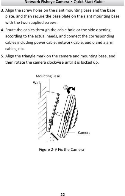 Network Fisheye Camera·Quick Start Guide  22 22 3. Align the screw holes on the slant mounting base and the base plate, and then secure the base plate on the slant mounting base with the two supplied screws. 4. Route the cables through the cable hole or the side opening according to the actual needs, and connect the corresponding cables including power cable, network cable, audio and alarm cables, etc. 5. Align the triangle mark on the camera and mounting base, and then rotate the camera clockwise until it is locked up. Mounting BaseWallCamera①②  Fix the Camera Figure 2-9   