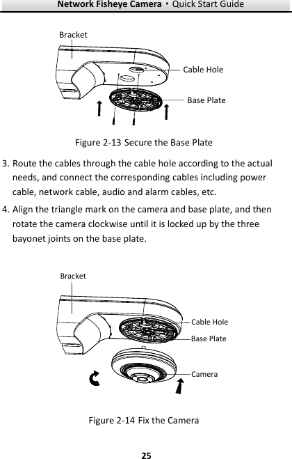 Network Fisheye Camera·Quick Start Guide  25 25 BracketBase PlateCable Hole  Secure the Base Plate Figure 2-133. Route the cables through the cable hole according to the actual needs, and connect the corresponding cables including power cable, network cable, audio and alarm cables, etc. 4. Align the triangle mark on the camera and base plate, and then rotate the camera clockwise until it is locked up by the three bayonet joints on the base plate. BracketBase PlateCameraCable Hole  Fix the Camera Figure 2-14