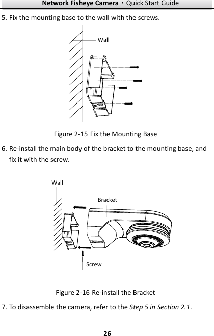 Network Fisheye Camera·Quick Start Guide  26 26 5. Fix the mounting base to the wall with the screws. Wall  Fix the Mounting Base Figure 2-156. Re-install the main body of the bracket to the mounting base, and fix it with the screw. WallBracketScrew  Re-install the Bracket Figure 2-167. To disassemble the camera, refer to the Step 5 in Section 2.1. 