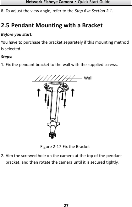 Network Fisheye Camera·Quick Start Guide  27 27 8. To adjust the view angle, refer to the Step 6 in Section 2.1.  Pendant Mounting with a Bracket 2.5Before you start: You have to purchase the bracket separately if this mounting method is selected. Steps: 1. Fix the pendant bracket to the wall with the supplied screws.  Wall  Fix the Bracket Figure 2-172. Aim the screwed hole on the camera at the top of the pendant bracket, and then rotate the camera until it is secured tightly.   