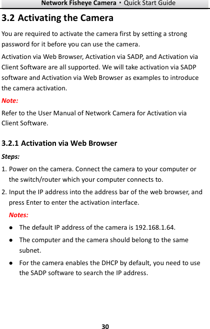 Network Fisheye Camera·Quick Start Guide  30 30  Activating the Camera 3.2You are required to activate the camera first by setting a strong password for it before you can use the camera. Activation via Web Browser, Activation via SADP, and Activation via Client Software are all supported. We will take activation via SADP software and Activation via Web Browser as examples to introduce the camera activation.   Note:   Refer to the User Manual of Network Camera for Activation via Client Software.    Activation via Web Browser 3.2.1Steps: 1. Power on the camera. Connect the camera to your computer or the switch/router which your computer connects to. 2. Input the IP address into the address bar of the web browser, and press Enter to enter the activation interface. Notes:  The default IP address of the camera is 192.168.1.64.    The computer and the camera should belong to the same subnet.    For the camera enables the DHCP by default, you need to use the SADP software to search the IP address. 