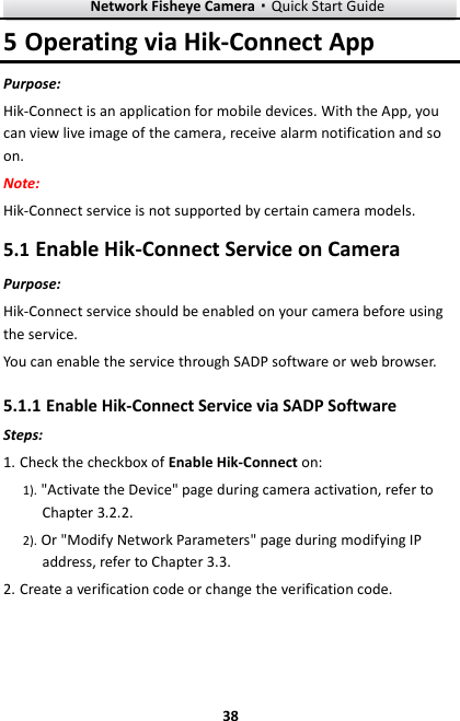 Network Fisheye Camera·Quick Start Guide  38 38 5 Operating via Hik-Connect App Purpose: Hik-Connect is an application for mobile devices. With the App, you can view live image of the camera, receive alarm notification and so on. Note:   Hik-Connect service is not supported by certain camera models. 5.1 Enable Hik-Connect Service on Camera Purpose: Hik-Connect service should be enabled on your camera before using the service.   You can enable the service through SADP software or web browser.  Enable Hik-Connect Service via SADP Software 5.1.1Steps: 1. Check the checkbox of Enable Hik-Connect on: 1). &quot;Activate the Device&quot; page during camera activation, refer to Chapter 3.2.2. 2). Or &quot;Modify Network Parameters&quot; page during modifying IP address, refer to Chapter 3.3. 2. Create a verification code or change the verification code. 