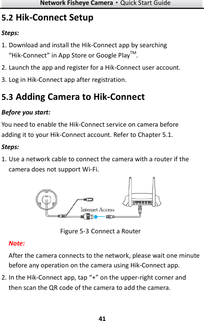 Network Fisheye Camera·Quick Start Guide  41 41 5.2 Hik-Connect Setup Steps: 1. Download and install the Hik-Connect app by searching “Hik-Connect” in App Store or Google PlayTM. 2. Launch the app and register for a Hik-Connect user account. 3. Log in Hik-Connect app after registration. 5.3 Adding Camera to Hik-Connect Before you start: You need to enable the Hik-Connect service on camera before adding it to your Hik-Connect account. Refer to Chapter 5.1. Steps: 1. Use a network cable to connect the camera with a router if the camera does not support Wi-Fi.  Figure 5-3 Connect a Router Note:   After the camera connects to the network, please wait one minute before any operation on the camera using Hik-Connect app. 2. In the Hik-Connect app, tap “+” on the upper-right corner and then scan the QR code of the camera to add the camera.   