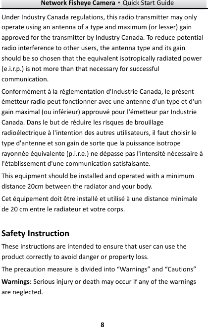 Network Fisheye Camera·Quick Start Guide  8 8 Under Industry Canada regulations, this radio transmitter may only operate using an antenna of a type and maximum (or lesser) gain approved for the transmitter by Industry Canada. To reduce potential radio interference to other users, the antenna type and its gain should be so chosen that the equivalent isotropically radiated power (e.i.r.p.) is not more than that necessary for successful communication. Conformément à la réglementation d&apos;Industrie Canada, le présent émetteur radio peut fonctionner avec une antenne d&apos;un type et d&apos;un gain maximal (ou inférieur) approuvé pour l&apos;émetteur par Industrie Canada. Dans le but de réduire les risques de brouillage radioélectrique à l&apos;intention des autres utilisateurs, il faut choisir le type d&apos;antenne et son gain de sorte que la puissance isotrope rayonnée équivalente (p.i.r.e.) ne dépasse pas l&apos;intensité nécessaire à l&apos;établissement d&apos;une communication satisfaisante. This equipment should be installed and operated with a minimum distance 20cm between the radiator and your body. Cet équipement doit être installé et utilisé à une distance minimale de 20 cm entre le radiateur et votre corps.  Safety Instruction These instructions are intended to ensure that user can use the product correctly to avoid danger or property loss.   The precaution measure is divided into “Warnings” and “Cautions” Warnings: Serious injury or death may occur if any of the warnings are neglected. 