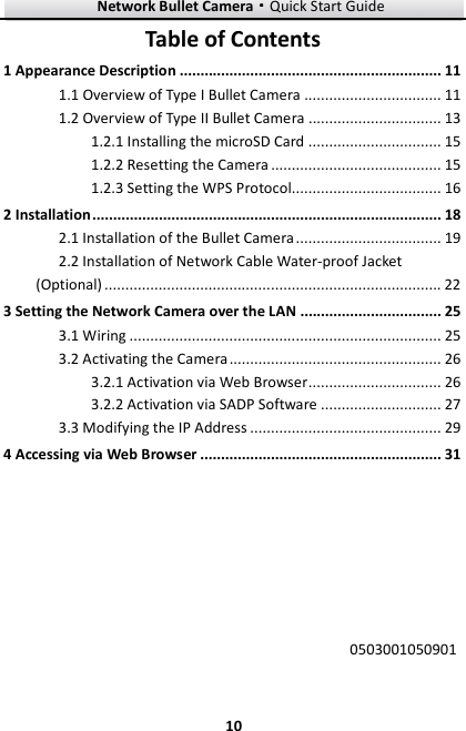 Network Bullet Camera····Quick Start Guide     10Table of Contents 1 Appearance Description ............................................................... 11 1.1 Overview of Type I Bullet Camera ................................. 11 1.2 Overview of Type II Bullet Camera ................................ 13 1.2.1 Installing the microSD Card ................................ 15 1.2.2 Resetting the Camera ......................................... 15 1.2.3 Setting the WPS Protocol.................................... 16 2 Installation .................................................................................... 18 2.1 Installation of the Bullet Camera ................................... 19 2.2 Installation of Network Cable Water-proof Jacket (Optional) ................................................................................. 22 3 Setting the Network Camera over the LAN .................................. 25 3.1 Wiring ........................................................................... 25 3.2 Activating the Camera ................................................... 26 3.2.1 Activation via Web Browser ................................ 26 3.2.2 Activation via SADP Software ............................. 27 3.3 Modifying the IP Address .............................................. 29 4 Accessing via Web Browser .......................................................... 31             0503001050901  