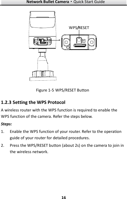Network Bullet Camera····Quick Start Guide     16 Figure 1-5 WPS/RESET Button 1.2.3 Setting the WPS Protocol A wireless router with the WPS function is required to enable the WPS function of the camera. Refer the steps below. Steps: 1. Enable the WPS function of your router. Refer to the operation guide of your router for detailed procedures. 2. Press the WPS/RESET button (about 2s) on the camera to join in the wireless network. 