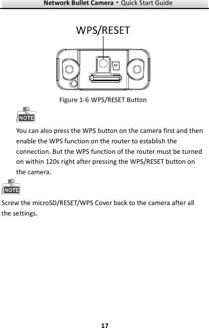 Network Bullet Camera····Quick Start Guide     17   Figure 1-6 WPS/RESET Button  You can also press the WPS button on the camera first and then enable the WPS function on the router to establish the connection. But the WPS function of the router must be turned on within 120s right after pressing the WPS/RESET button on the camera.    Screw the microSD/RESET/WPS Cover back to the camera after all the settings.   