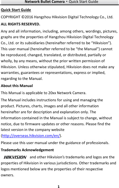 Network Bullet Camera····Quick Start Guide     1Quick Start Guide COPYRIGHT ©2016 Hangzhou Hikvision Digital Technology Co., Ltd.   ALL RIGHTS RESERVED. Any and all information, including, among others, wordings, pictures, graphs are the properties of Hangzhou Hikvision Digital Technology Co., Ltd. or its subsidiaries (hereinafter referred to be “Hikvision”). This user manual (hereinafter referred to be “the Manual”) cannot be reproduced, changed, translated, or distributed, partially or wholly, by any means, without the prior written permission of Hikvision. Unless otherwise stipulated, Hikvision does not make any warranties, guarantees or representations, express or implied, regarding to the Manual. About this Manual This Manual is applicable to 20xx Network Camera. The Manual includes instructions for using and managing the product. Pictures, charts, images and all other information hereinafter are for description and explanation only. The information contained in the Manual is subject to change, without notice, due to firmware updates or other reasons. Please find the latest version in the company website (http://overseas.hikvision.com/en/).   Please use this user manual under the guidance of professionals. Trademarks Acknowledgement and other Hikvision’s trademarks and logos are the properties of Hikvision in various jurisdictions. Other trademarks and logos mentioned below are the properties of their respective owners. 