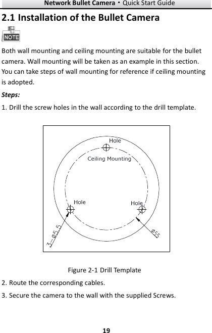 Network Bullet Camera····Quick Start Guide     192.1 Installation of the Bullet Camera  Both wall mounting and ceiling mounting are suitable for the bullet camera. Wall mounting will be taken as an example in this section. You can take steps of wall mounting for reference if ceiling mounting is adopted. Steps: 1. Drill the screw holes in the wall according to the drill template.  Figure 2-1 Drill Template 2. Route the corresponding cables. 3. Secure the camera to the wall with the supplied Screws. 
