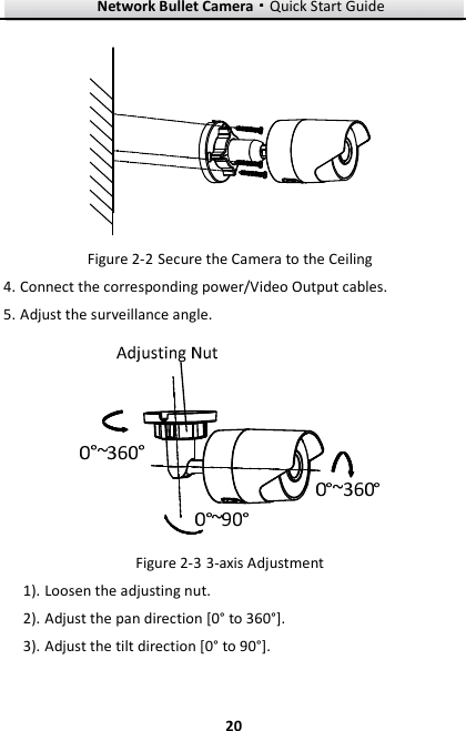 Network Bullet Camera····Quick Start Guide     20 Figure 2-2 Secure the Camera to the Ceiling 4. Connect the corresponding power/Video Output cables.   5. Adjust the surveillance angle.    Figure 2-3 3-axis Adjustment 1). Loosen the adjusting nut. 2). Adjust the pan direction [0° to 360°]. 3). Adjust the tilt direction [0° to 90°]. 