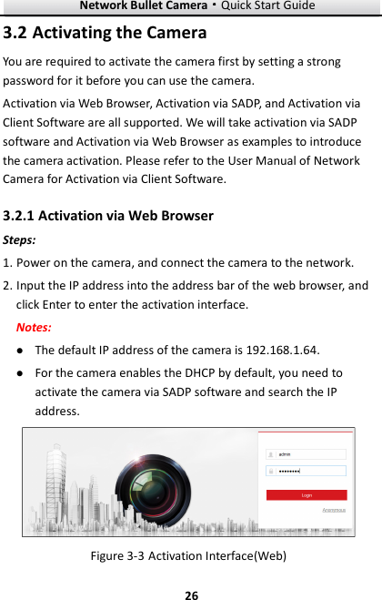 Network Bullet Camera····Quick Start Guide     263.2 Activating the Camera You are required to activate the camera first by setting a strong password for it before you can use the camera. Activation via Web Browser, Activation via SADP, and Activation via Client Software are all supported. We will take activation via SADP software and Activation via Web Browser as examples to introduce the camera activation. Please refer to the User Manual of Network Camera for Activation via Client Software.   3.2.1 Activation via Web Browser Steps: 1. Power on the camera, and connect the camera to the network. 2. Input the IP address into the address bar of the web browser, and click Enter to enter the activation interface. Notes:  The default IP address of the camera is 192.168.1.64.    For the camera enables the DHCP by default, you need to activate the camera via SADP software and search the IP address.  Figure 3-3 Activation Interface(Web) 