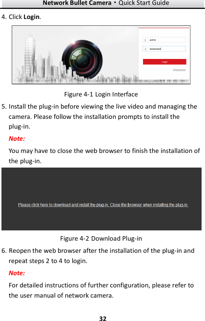 Network Bullet Camera····Quick Start Guide     324. Click Login.  Figure 4-1 Login Interface 5. Install the plug-in before viewing the live video and managing the camera. Please follow the installation prompts to install the plug-in. Note: You may have to close the web browser to finish the installation of the plug-in.  Figure 4-2 Download Plug-in 6. Reopen the web browser after the installation of the plug-in and repeat steps 2 to 4 to login. Note: For detailed instructions of further configuration, please refer to the user manual of network camera. 