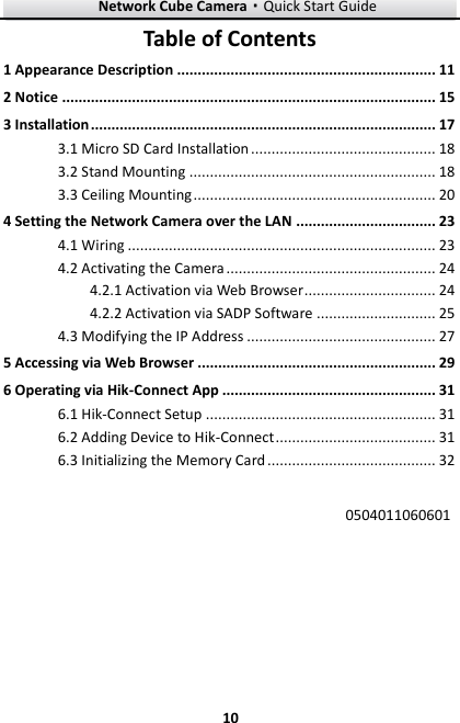 Network Cube Camera·Quick Start Guide  10 10 Table of Contents 1 Appearance Description ............................................................... 11 2 Notice ........................................................................................... 15 3 Installation .................................................................................... 17  Micro SD Card Installation ............................................. 18 3.1 Stand Mounting ............................................................ 18 3.2 Ceiling Mounting ........................................................... 20 3.34 Setting the Network Camera over the LAN .................................. 23  Wiring ........................................................................... 23 4.1 Activating the Camera ................................................... 24 4.2 Activation via Web Browser ................................ 24 4.2.1 Activation via SADP Software ............................. 25 4.2.2 Modifying the IP Address .............................................. 27 4.35 Accessing via Web Browser .......................................................... 29 6 Operating via Hik-Connect App .................................................... 31 6.1 Hik-Connect Setup ........................................................ 31 6.2 Adding Device to Hik-Connect ....................................... 31 6.3 Initializing the Memory Card ......................................... 32  0504011060601   
