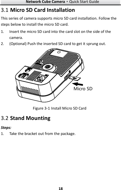 Network Cube Camera·Quick Start Guide  18 18  Micro SD Card Installation 3.1This series of camera supports micro SD card installation. Follow the steps below to install the micro SD card.  Insert the micro SD card into the card slot on the side of the 1.camera.  (Optional) Push the inserted SD card to get it sprung out. 2.Micro SD  Install Micro SD Card Figure 3-1 Stand Mounting 3.2Steps:  Take the bracket out from the package.   1.